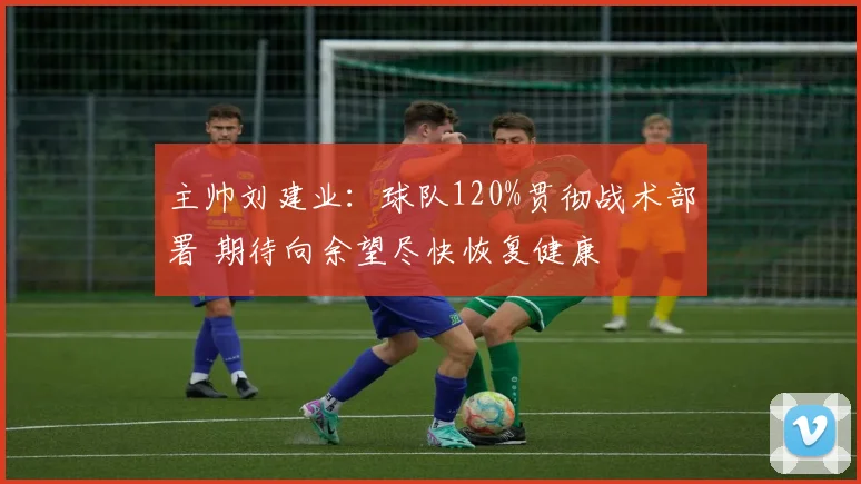 主帅刘建业:球队120%贯彻战术部署 期待向余望尽快恢复健康
