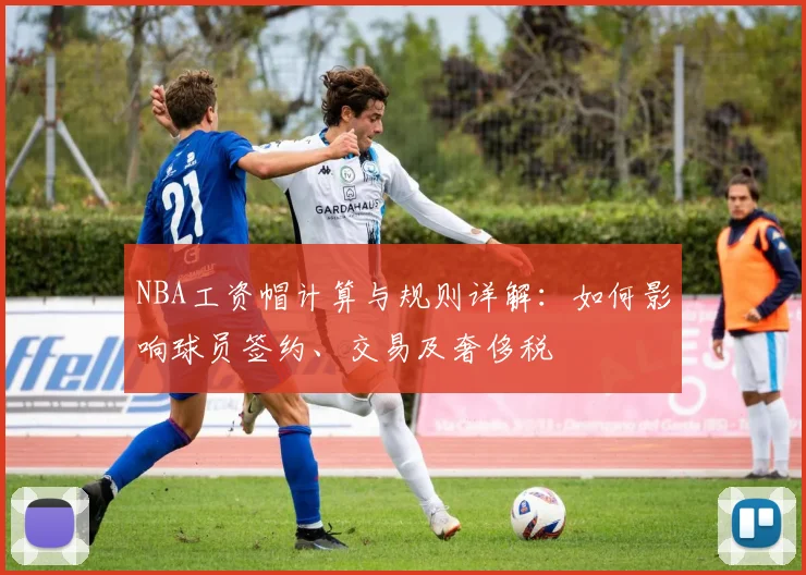 NBA工资帽计算与规则详解：如何影响球员签约、交易及奢侈税