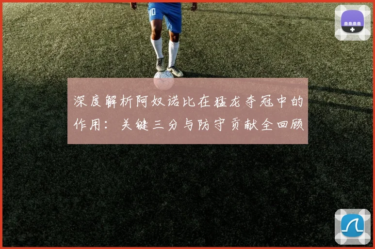 深度解析阿奴诺比在猛龙夺冠中的作用：关键三分与防守贡献全回顾