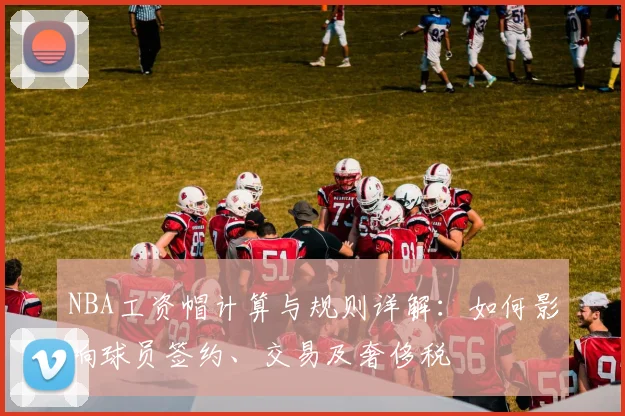 NBA工资帽计算与规则详解：如何影响球员签约、交易及奢侈税