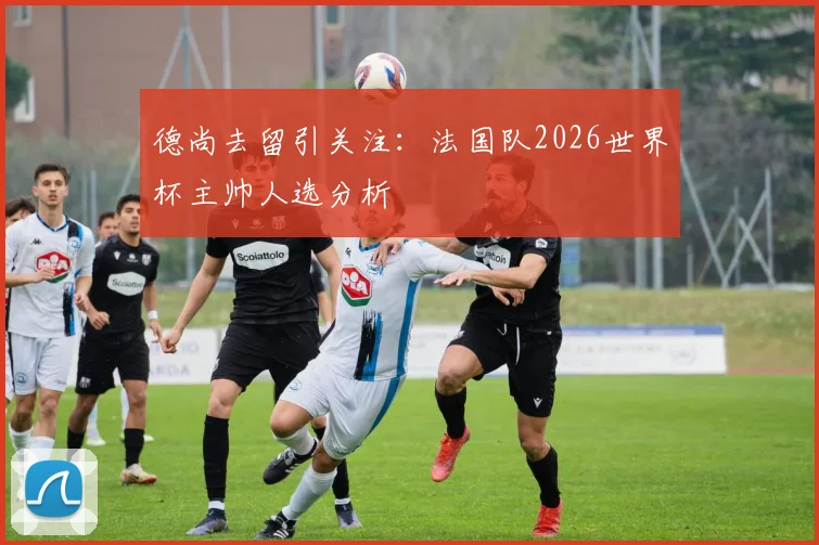 德尚去留引关注:法国队2026世界杯主帅人选分析
