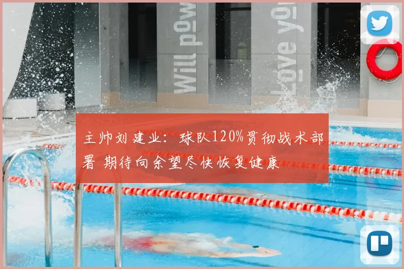 主帅刘建业：球队120%贯彻战术部署 期待向余望尽快恢复健康