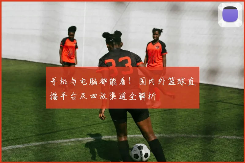 手机与电脑都能看!国内外篮球直播平台及回放渠道全解析